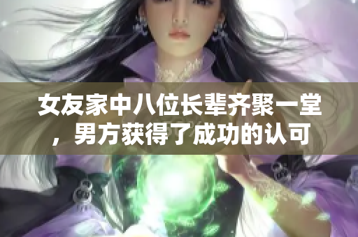 女友家中八位长辈齐聚一堂，男方获得了成功的认可