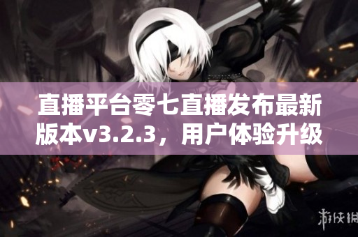 直播平台零七直播发布最新版本v3.2.3，用户体验升级！