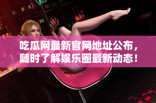 吃瓜网最新官网地址公布，随时了解娱乐圈最新动态！