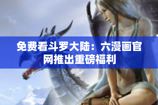免费看斗罗大陆：六漫画官网推出重磅福利