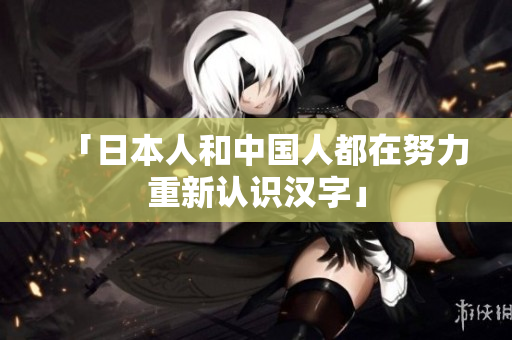 「日本人和中国人都在努力重新认识汉字」