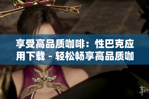 享受高品质咖啡：性巴克应用下载 - 轻松畅享高品质咖啡：性巴克APP下载