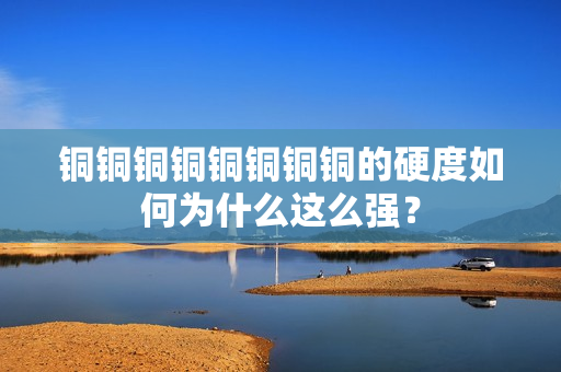 铜铜铜铜铜铜铜铜的硬度如何为什么这么强？