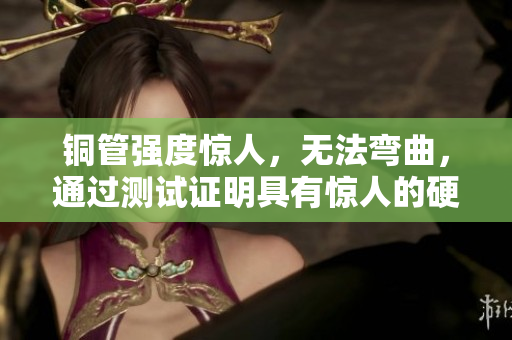 铜管强度惊人，无法弯曲，通过测试证明具有惊人的硬度