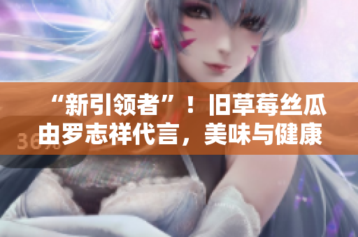 “新引领者”！旧草莓丝瓜由罗志祥代言，美味与健康同步享受