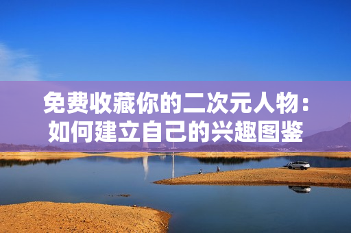 免费收藏你的二次元人物：如何建立自己的兴趣图鉴