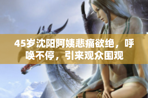45岁沈阳阿姨悲痛欲绝，呼唤不停，引来观众围观