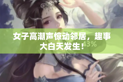 女子高潮声惊动邻居，趣事大白天发生！