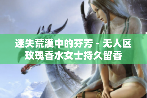 迷失荒漠中的芬芳 - 无人区玫瑰香水女士持久留香