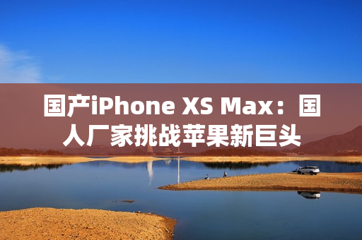 国产iPhone XS Max：国人厂家挑战苹果新巨头