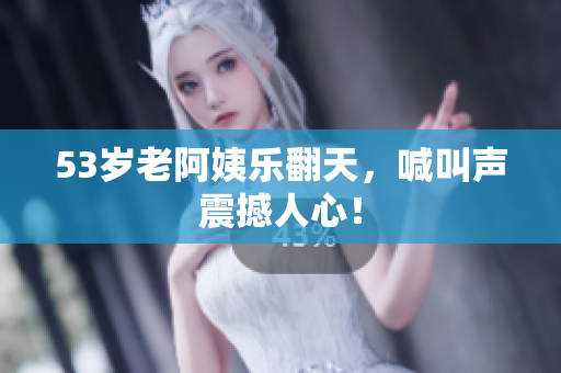 53岁老阿姨乐翻天，喊叫声震撼人心！