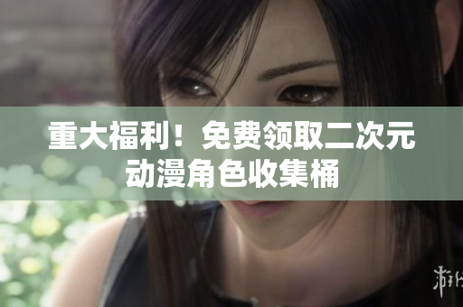 重大福利！免费领取二次元动漫角色收集桶
