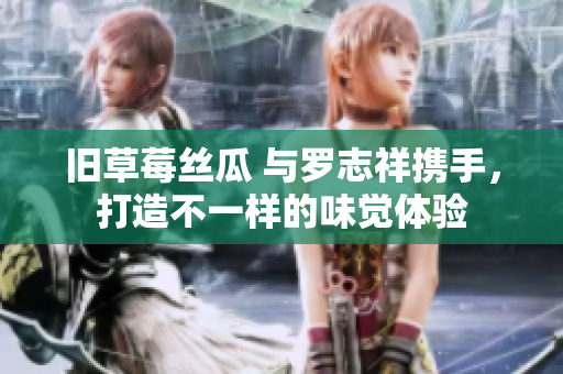 旧草莓丝瓜 与罗志祥携手，打造不一样的味觉体验