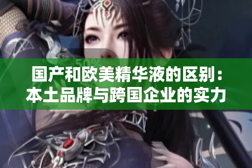 国产和欧美精华液的区别：本土品牌与跨国企业的实力对比
