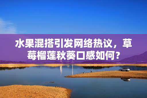水果混搭引发网络热议，草莓榴莲秋葵口感如何？