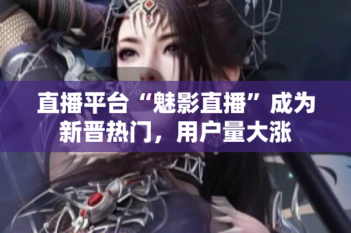 直播平台“魅影直播”成为新晋热门，用户量大涨