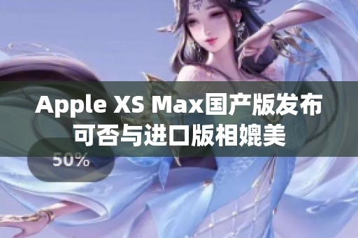 Apple XS Max国产版发布可否与进口版相媲美