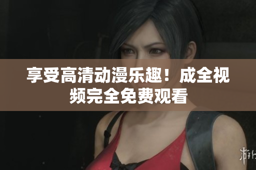享受高清动漫乐趣！成全视频完全免费观看