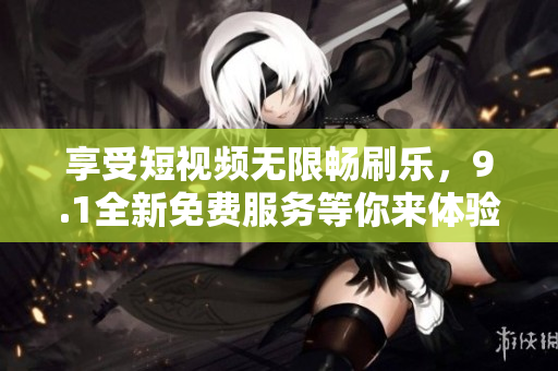 享受短视频无限畅刷乐，9.1全新免费服务等你来体验