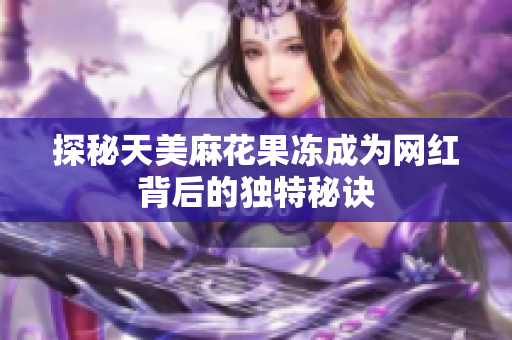 探秘天美麻花果冻成为网红背后的独特秘诀