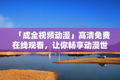 「成全视频动漫」高清免费在线观看，让你畅享动漫世界！