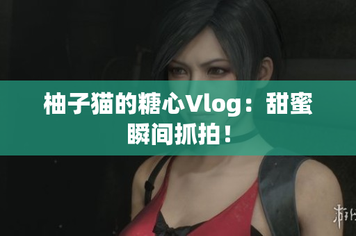 柚子猫的糖心Vlog：甜蜜瞬间抓拍！