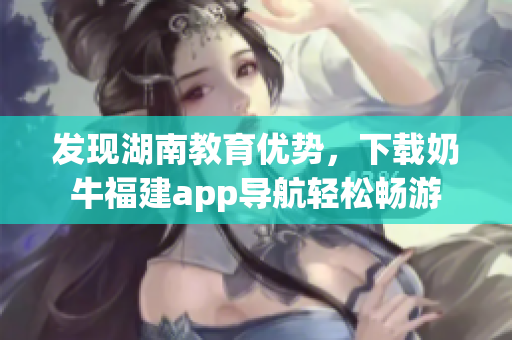 发现湖南教育优势，下载奶牛福建app导航轻松畅游