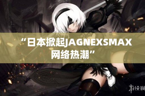 “日本掀起JAGNEXSMAX网络热潮”