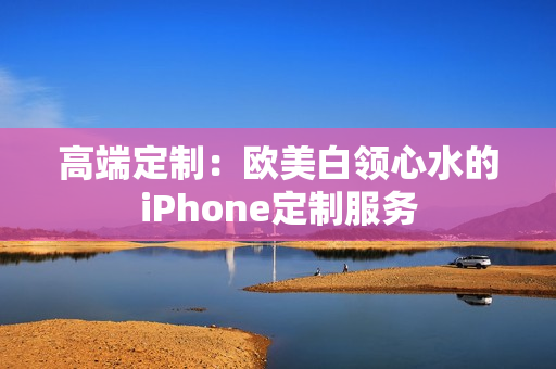 高端定制：欧美白领心水的iPhone定制服务