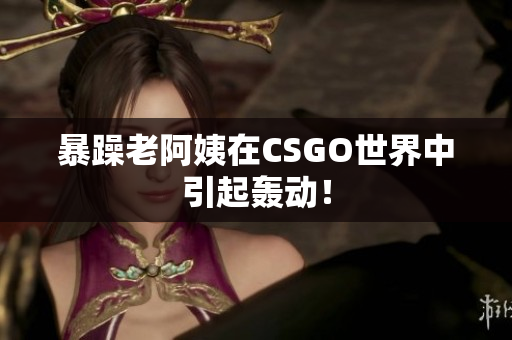 暴躁老阿姨在CSGO世界中引起轰动！