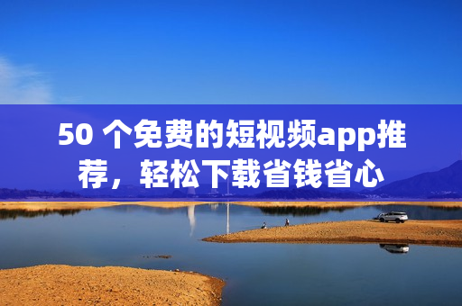 50 个免费的短视频app推荐，轻松下载省钱省心