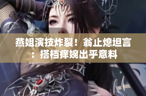 燕姐演技炸裂！翁止熄坦言：搭档痒婉出乎意料