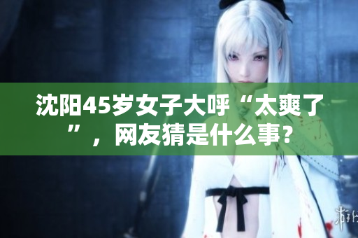 沈阳45岁女子大呼“太爽了”，网友猜是什么事？