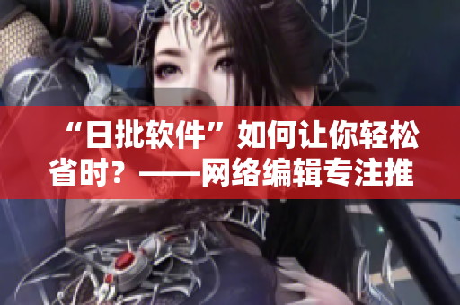 “日批软件”如何让你轻松省时？——网络编辑专注推荐