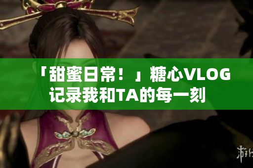 「甜蜜日常！」糖心VLOG记录我和TA的每一刻