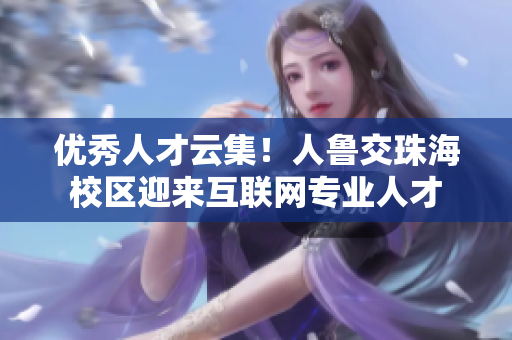 优秀人才云集！人鲁交珠海校区迎来互联网专业人才