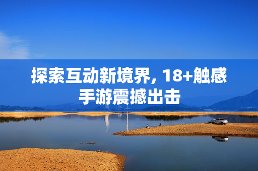 探索互动新境界, 18+触感手游震撼出击