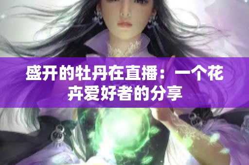 盛开的牡丹在直播：一个花卉爱好者的分享