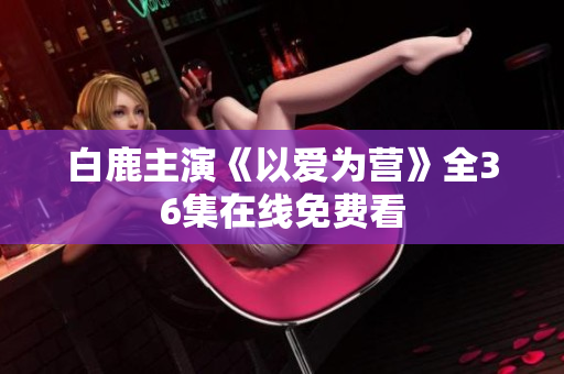 白鹿主演《以爱为营》全36集在线免费看