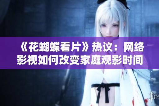 《花蝴蝶看片》热议：网络影视如何改变家庭观影时间？