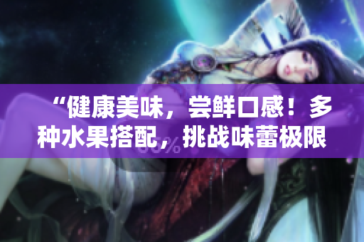 “健康美味，尝鲜口感！多种水果搭配，挑战味蕾极限！”