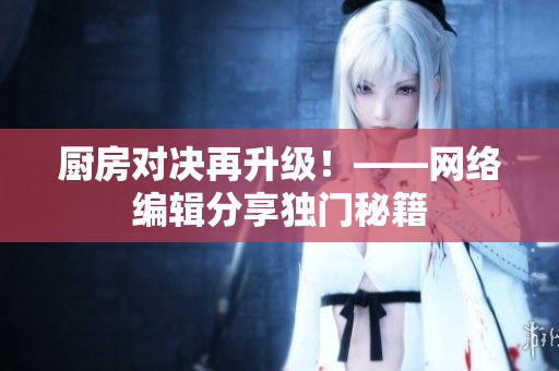 厨房对决再升级！——网络编辑分享独门秘籍