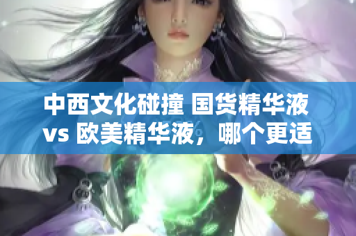 中西文化碰撞 国货精华液 vs 欧美精华液，哪个更适合你？