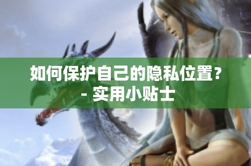 如何保护自己的隐私位置？ - 实用小贴士