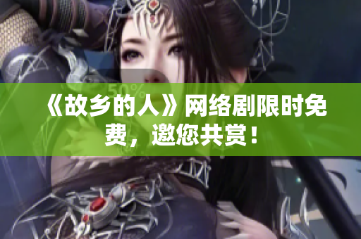 《故乡的人》网络剧限时免费，邀您共赏！