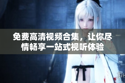 免费高清视频合集，让你尽情畅享一站式视听体验