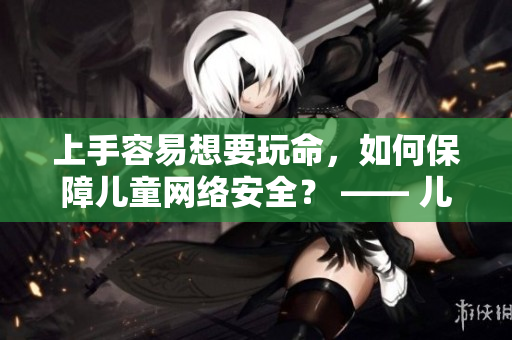 上手容易想要玩命，如何保障儿童网络安全？ —— 儿童上网安全看这里，助你科学引导孩子安全上网