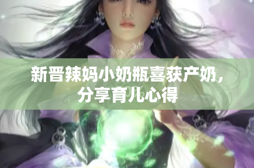 新晋辣妈小奶瓶喜获产奶，分享育儿心得