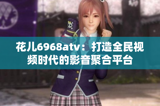 花儿6968atv：打造全民视频时代的影音聚合平台