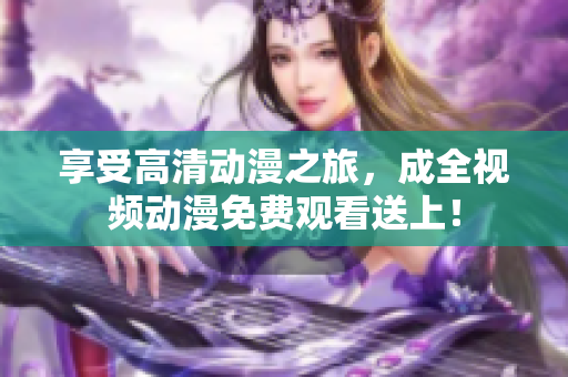 享受高清动漫之旅，成全视频动漫免费观看送上！